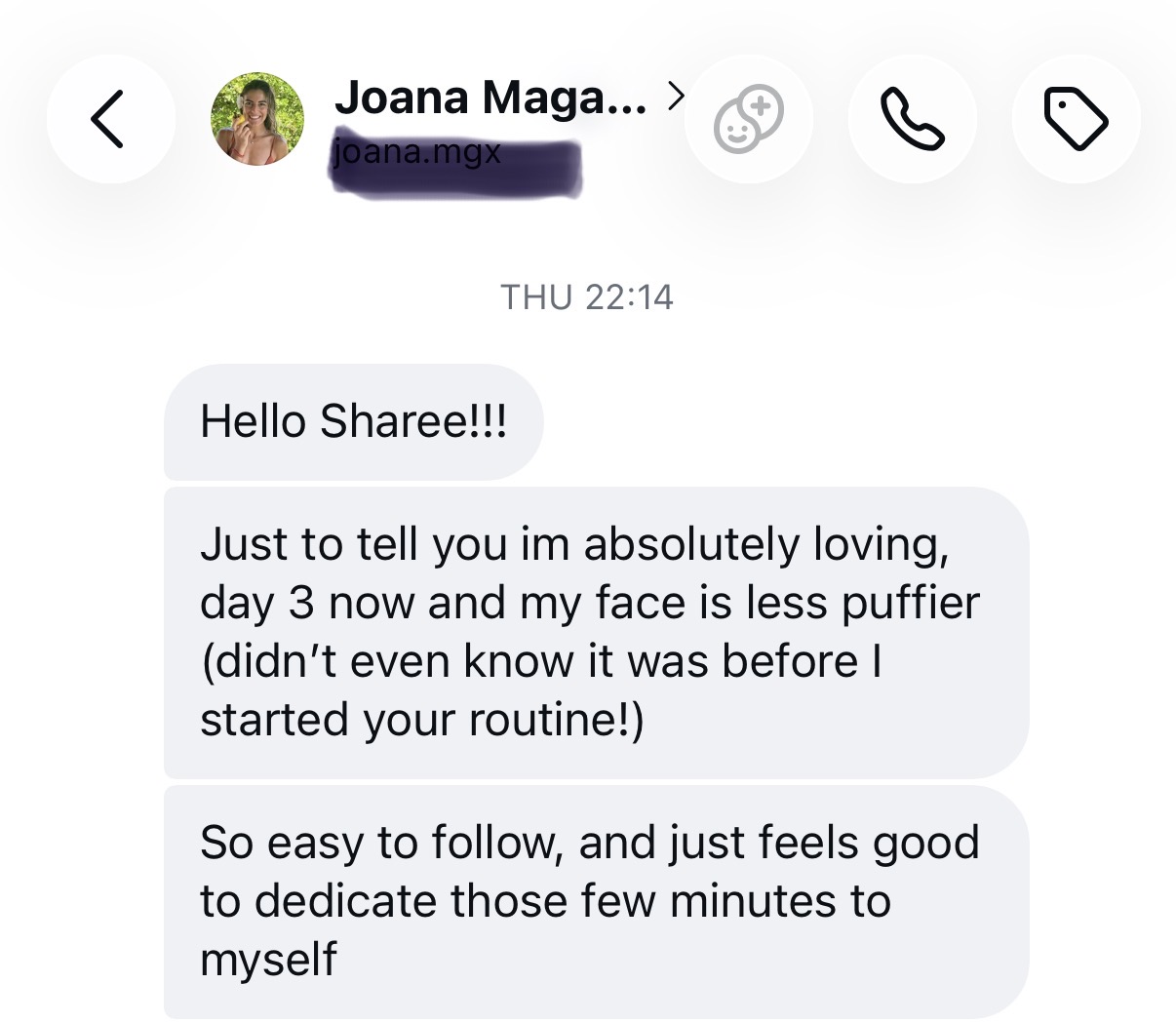 Message from Joana on day 3: I'm absolutely loving it, day 3 now and my face is less puffier, I didn't even know it was before I started your routine. So easy to follow, feels good to dedicate those few minutes to myself.