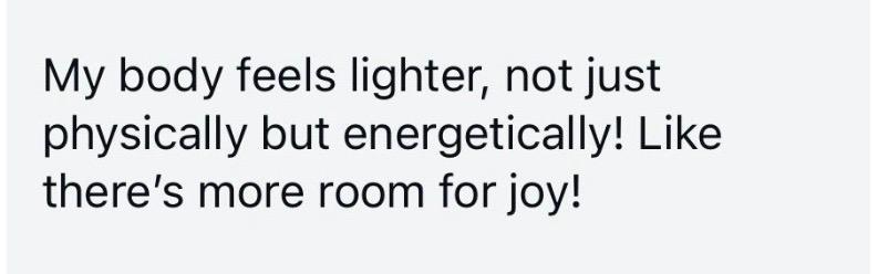 Message: my body feels lighter, not just physically but energetically, like there's more room for joy